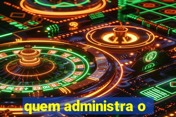 quem administra o