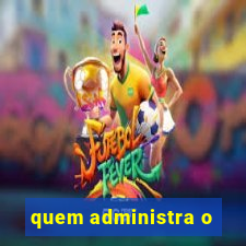 quem administra o