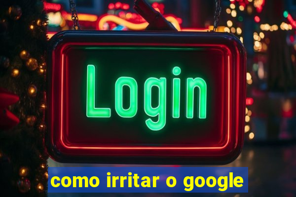 como irritar o google