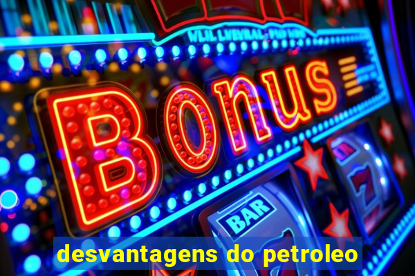 desvantagens do petroleo