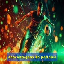 desvantagens do petroleo