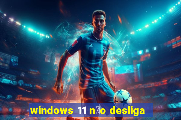 windows 11 n茫o desliga