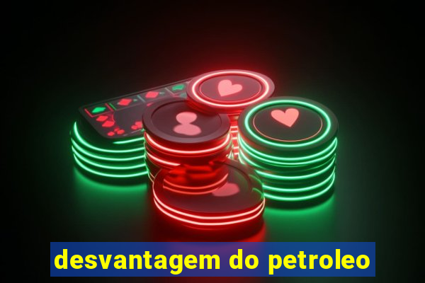 desvantagem do petroleo