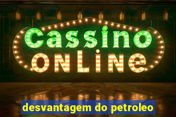 desvantagem do petroleo