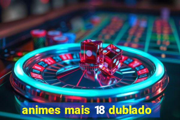 animes mais 18 dublado